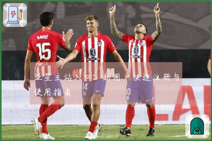 亚星主站入口:新用户快速注册与使用指南