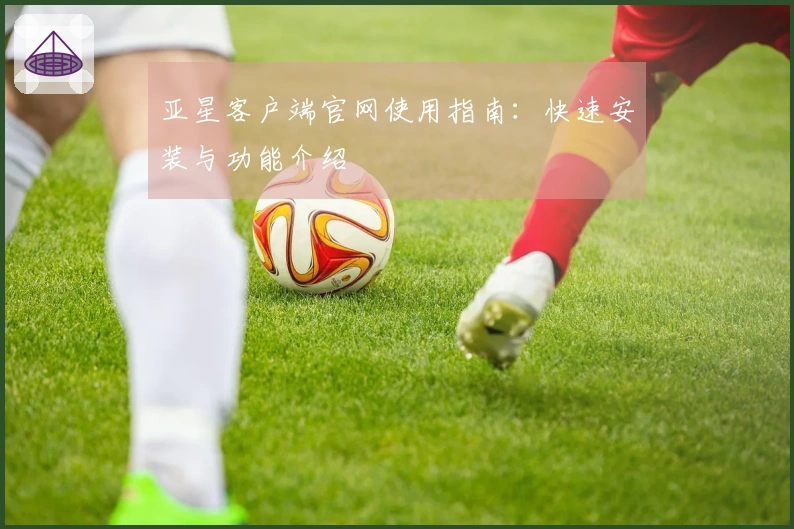 亚星客户端官网使用指南：快速安装与功能介绍