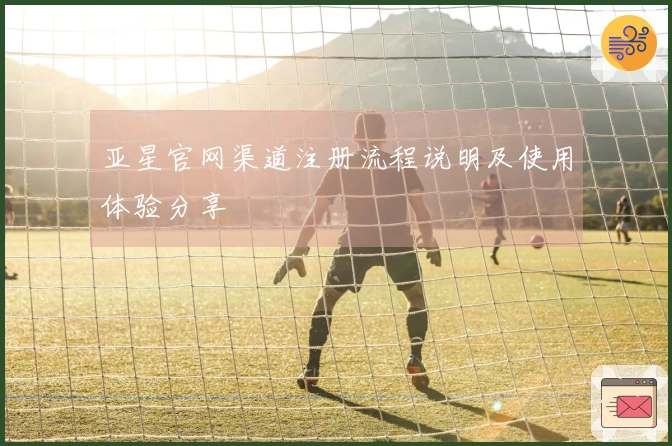 亚星官网渠道注册流程说明及使用体验分享