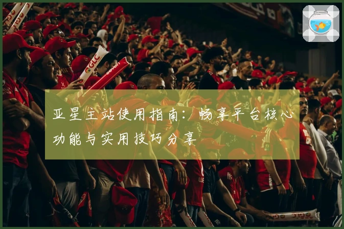 亚星主站使用指南：畅享平台核心功能与实用技巧分享