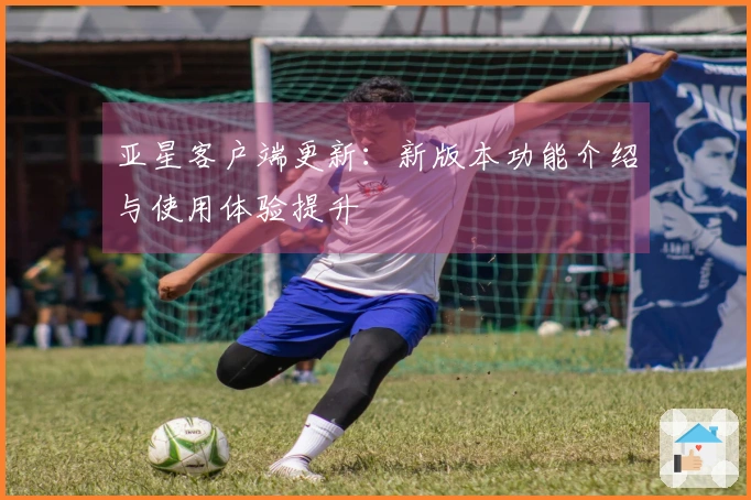 亚星客户端更新：新版本功能介绍与使用体验提升