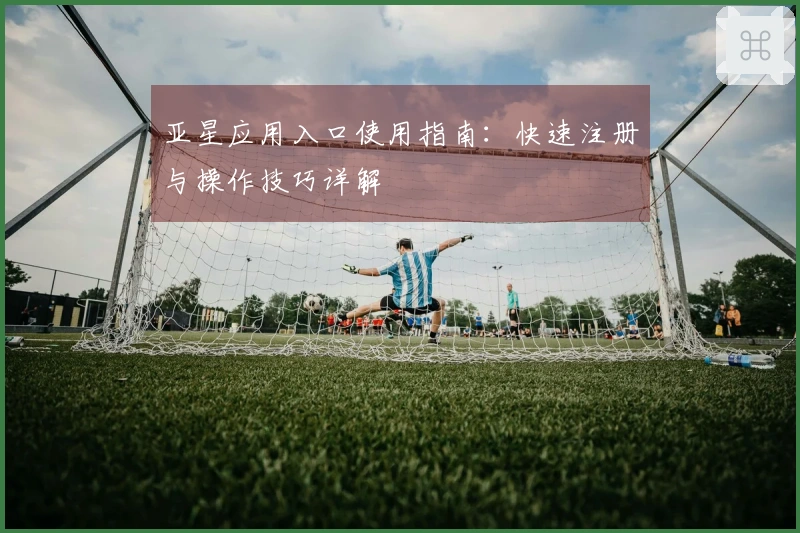 亚星应用入口使用指南:快速注册与操作技巧详解